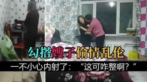 把嫂子灌醉搭讪嫂子乱伦一不小心内射视频