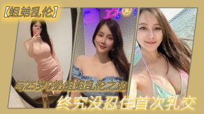 姐弟乱伦与27岁D奶姐姐乱伦之恋终究没忍住首次胸推无套内射后入插菊视频