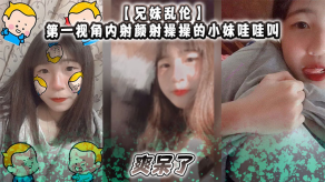 兄妹乱伦第一视角内射颜射操操的小妹哇哇叫爽呆了视频